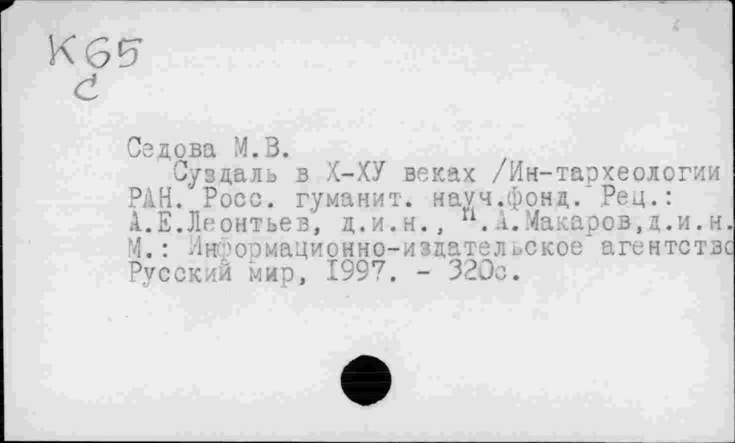 ﻿Седова М.В.
Суздаль в Х-ХУ веках /Ин-тархеологии РАН.'Росс, гуманит. науч.фонд.’ Рец. : А.Е.Леонтьев, д.и.н., п.А.Макаров,д.и.н. М. : Информационно-издательское агентстве Русский мир, 1997. - 320с.